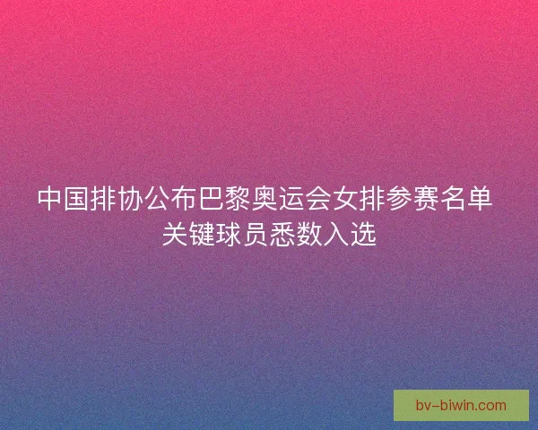 中国排协公布巴黎奥运会女排参赛名单 关键球员悉数入选