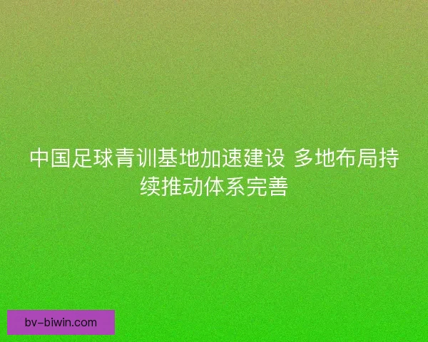 中国足球青训基地加速建设 多地布局持续推动体系完善