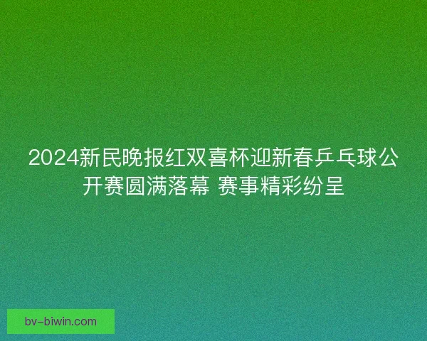 2024新民晚报红双喜杯迎新春乒乓球公开赛圆满落幕 赛事精彩纷呈